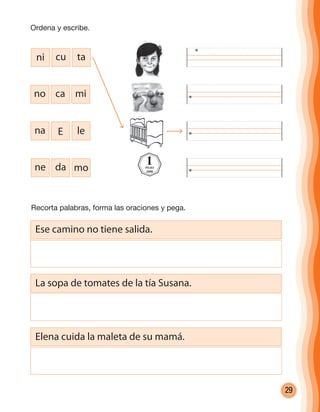 29
Recorta palabras, forma las oraciones y pega.
ni cu ta
no ca mi
na E le
ne da mo
1PESO
2008
Ese camino no tiene salida.
La sopa de tomates de la tía Susana.
Elena cuida la maleta de su mamá.
Ordena y escribe.
cuadernoOk_SIN_ICONOS.indd 29 28-11-12 11:34
 