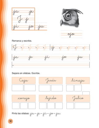 30
@ju@jo
@ja
J
@ji@ja @je @jo @ju
ojo
Separa en sílabas. Escribe.
@j
@je
@ji
Caja Jesús @tinaja
@conejo @tejido Julio
J J JJJ @j @j @j@j @j
Remarca y escribe.
Pinta las sílabas: @ja– @je– @ji– @jo– @ju.
cuadernoOk_SIN_ICONOS.indd 30 28-11-12 11:34
 