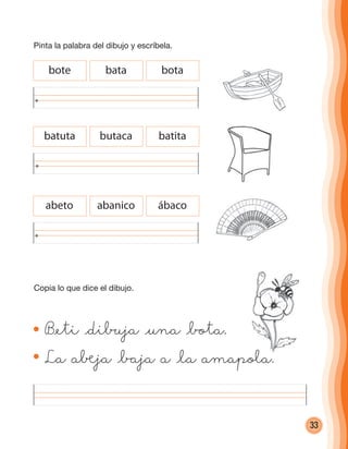 33
bote bata bota
batuta butaca batita
abeto abanico ábaco
B@eti @dibuja @una @bota.
La a®ja @baja a @la amapola.
Copia lo que dice el dibujo.
Pinta la palabra del dibujo y escríbela.
cuadernoOk_SIN_ICONOS.indd 33 28-11-12 11:34
 