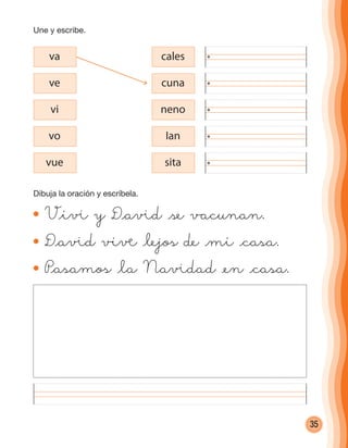 35
V@iß y D@aßd @se vacunan.
D@aßd viå @lejos de @mi @casa.
P@asamos @la Naßdad @en @casa.
va cales
ve cuna
vi neno
vo Ian
vue sita
Une y escribe.
Dibuja la oración y escríbela.
cuadernoOk_SIN_ICONOS.indd 35 28-11-12 11:34
 