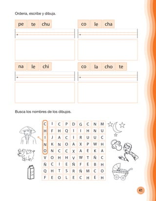 41
co le chape te chu
na le chi choco la te
C I C P D G C N
H F H Q I I H N
I J A C I R U U
N K N O A X P W
O N C C X A E K
V O H H V W T Ñ
Ñ C I E Ñ F E B
Q H T S R Ñ M C
M
U
C
H
A
C
H
O
F E O L E C H E H
Ordena, escribe y dibuja.
Busca los nombres de los dibujos.
cuadernoOk_SIN_ICONOS.indd 41 28-11-12 11:34
 