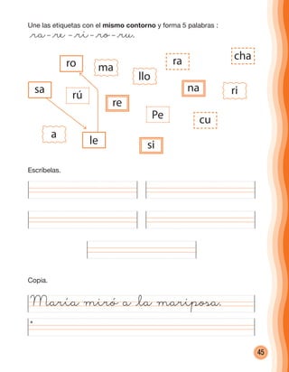 45
Une las etiquetas con el mismo contorno y forma 5 palabras :
@ra– @re – @ri– @ro– @ru.
María miró a @la mariposa.
sa
ro
rú
re
le
chara
Pe cu
si
a
ma
llo
rina
Escríbelas.
Copia.
cuadernoOk_SIN_ICONOS.indd 45 28-11-12 11:34
 