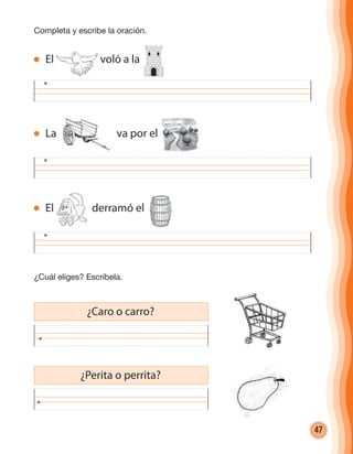 47
Completa y escribe la oración.
¿Cuál eliges? Escríbela.
¿Caro o carro?
¿Perita o perrita?
El voló a la
La va por el
El derramó el
cuadernoOk_SIN_ICONOS.indd 47 28-11-12 11:34
 