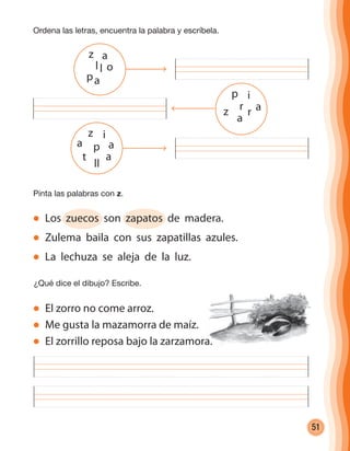 51
Ordena las letras, encuentra la palabra y escríbela.
Pinta las palabras con z.
Los zuecos son zapatos de madera.
Zulema baila con sus zapatillas azules.
La lechuza se aleja de la luz.
¿Qué dice el dibujo? Escribe.
z i
a p a
t
ll
a
p i
z
a
r r
z
p
a
oll
a
a
El zorro no come arroz.
Me gusta la mazamorra de maíz.
El zorrillo reposa bajo la zarzamora.
cuadernoOk_SIN_ICONOS.indd 51 28-11-12 11:34
 