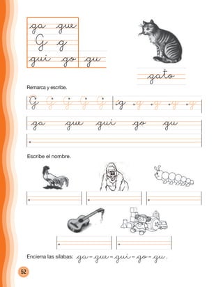 52
Escribe el nombre.
@ga @gue @gui @go @gu
@gu@go
@ga
G
@gato
@g
@gue
@gui
G @g @g @g@g@gG G G G
Remarca y escribe.
Encierra las sílabas: @ga– @gue– @gui– @go– @gu.
cuadernoOk_SIN_ICONOS.indd 52 28-11-12 11:34
 