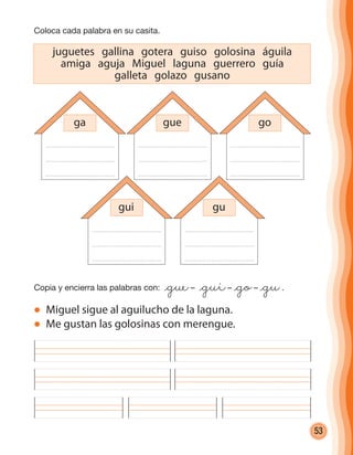 53
juguetes gallina gotera guiso golosina águila
amiga aguja Miguel laguna guerrero guía
galleta golazo gusano
Coloca cada palabra en su casita.
Copia y encierra las palabras con: @gue– @gui– @go– @gu.
Miguel sigue al aguilucho de la laguna.
Me gustan las golosinas con merengue.
ga gue go
gui gu
cuadernoOk_SIN_ICONOS.indd 53 28-11-12 11:34
 