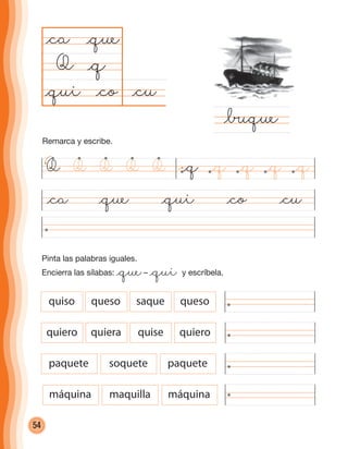 54
Pinta las palabras iguales.
Encierra las sílabas: @que– @qui y escríbela.
@ca @que @qui @co @cu
@cu@co
@ca
Q
@∑que
@q
@que
@qui
Q @q @q @q @q @qQ QQQ
quiso queso saque queso
quiero quiera quise quiero
paquete soquete paquete
máquina maquilla máquina
Remarca y escribe.
cuadernoOk_SIN_ICONOS.indd 54 28-11-12 11:34
 