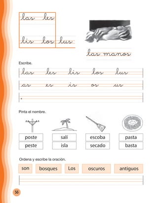 56
Pinta el nombre.
@as @es @is os @us
@lus@los
@las
@las manos
@les
@lis
@las @les @lis @los @lus
Ordena y escribe la oración.
son bosques Los oscuros antiguos
escoba
secado
pasta
basta
salí
isla
poste
peste
escoba
Escribe.
cuadernoOk_SIN_ICONOS.indd 56 28-11-12 11:34
 