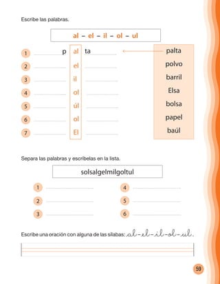59
Escribe las palabras.
Escribe una oración con alguna de las sílabas: @al– @el– @il– ol– @ul.
Separa las palabras y escríbelas en la lista.
solsalgelmilgoltul
1
2
3
4
5
6
al – el – il – ol – ul
palta
polvo
barril
Elsa
bolsa
papel
baúl
1 al
2 el
3 il
4 ol
5 úl
6 ol
7 El
p ta
cuadernoOk_SIN_ICONOS.indd 59 28-11-12 11:34
 