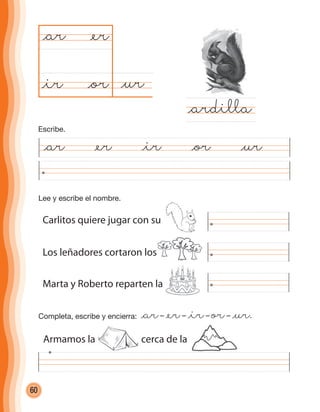 60
Marta y Roberto reparten la
@ar @er @ir @or @ur
@ur@or
@ar
@ardilla
@er
@ir
Completa, escribe y encierra: @ar– @er– @ir– or– @ur.
Lee y escribe el nombre.
Carlitos quiere jugar con su
Los leñadores cortaron los
Armamos la cerca de la
Escribe.
cuadernoOk_SIN_ICONOS.indd 60 28-11-12 11:34
 