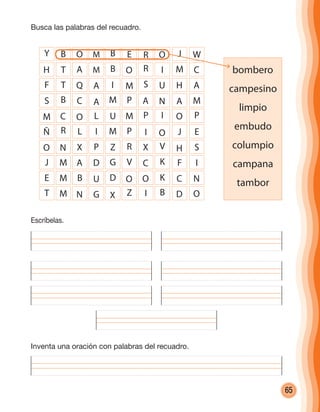 65
Escríbelas.
Busca las palabras del recuadro.
Inventa una oración con palabras del recuadro.
bombero
campesino
limpio
embudo
columpio
campana
tambor
Y B O M B E R O
H T A M B O R I
F T Q A I M S U
S B C A M P A N
M C O L U M P I
Ñ R L I M P I O
O N X P Z R X V
J M A D G V C K
E M B U D O O K
J
M
H
A
O
J
H
F
C
W
C
A
M
P
E
S
I
N
T M N G X Z I B D O
cuadernoOk_SIN_ICONOS.indd 65 28-11-12 11:34
 