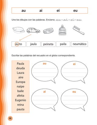 66
ai ei euau
Une los dibujos con las palabras. Encierra: @au– @ai– @ei– @eu.
au to jaula peineta paila neumático
Escribe las palabras del recuadro en el globo correspondiente.
Paula
deuda
Laura
aire
Europa
naipe
baile
afeita
Eugenio
reina
pauta
au ei
ai eu
cuadernoOk_SIN_ICONOS.indd 66 28-11-12 11:34
 