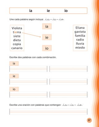 67
ie ioia
Une cada palabra según incluya: @ia– @ie– @io.
Escribe dos palabras con cada combinación.
Escribe una oración con palabras que contengan: @ia– @ie– @io.
ia
ia
ie
io
Violeta
tierra
siete
dieta
copia
canario
Eliana
gaviota
familia
radio
lluvia
miedo
ie
io
cuadernoOk_SIN_ICONOS.indd 67 28-11-12 11:34
 