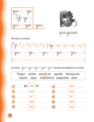 70
1 ya
3 ye
5 yi
7 yo
9 yu
ya ye yi yo yu
yuyo
ya
Y
@payaso
y
ye
yi
Yogur yema pa ya so ayuda desayuno
rayito joya mayonesa papayita ayer
Encierra: ya– ye– yi– yo– yu. Escribe las palabras en el pilar.
pa so 2 ya
4 ye
6 yi
8 yo
10 yu
Y yY Y Y Y y yyy
Remarca y escribe.
cuadernoOk_SIN_ICONOS.indd 70 28-11-12 11:34
 