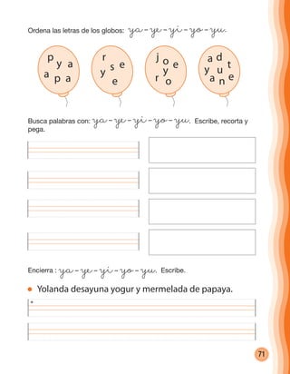 71
Ordena las letras de los globos: ya– ye– yi– yo– yu.
Busca palabras con: ya– ye– yi– yo– yu. Escribe, recorta y
pega.
Encierra : ya– ye– yi– yo– yu. Escribe.
Yolanda desayuna yogur y mermelada de papaya.
p
a
p
y
a a
r
esy
e
j
eo
y
or
a
t
d
u
n
y
a e
cuadernoOk_SIN_ICONOS.indd 71 28-11-12 11:34
 