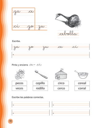 72
zu@zo
@za
@cebolla
@ce
@ci
Escribe las palabras correctas.
circo
cerco
cereal
corral
cepillo
rodillo
peces
veces
za zo zu @ce @ci
Escribe.
Pinta y encierra @ce– @ci.
cuadernoOk_SIN_ICONOS.indd 72 28-11-12 11:34
 