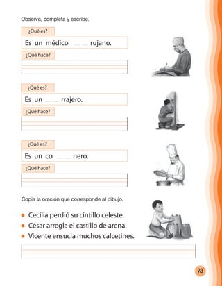 73
Observa, completa y escribe.
Copia la oración que corresponde al dibujo.
Cecilia perdió su cintillo celeste.
César arregla el castillo de arena.
Vicente ensucia muchos calcetines.
Es un médico rujano.
¿Qué es?
¿Qué hace?
Es un rrajero.
¿Qué es?
¿Qué hace?
Es un co nero.
¿Qué es?
¿Qué hace?
cuadernoOk_SIN_ICONOS.indd 73 28-11-12 11:34
 