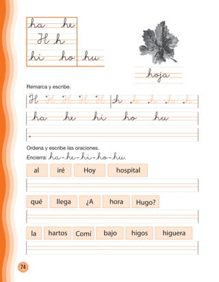 74
@ha @he @hi @ho @hu
@hu@ho
@ha
H
@hoja
@h
@he
@hi
Ordena y escribe las oraciones.
Encierra: @ha– @he– @hi– @ho– @hu.
al iré Hoy hospital
qué llega ¿A hora Hugo?
la hartos Comí bajo higos higuera
H H HHH @h @h @h@h@h
Remarca y escribe.
cuadernoOk_SIN_ICONOS.indd 74 28-11-12 11:34
 