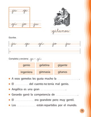 75
@ja @ge @gi @jo @ju
@ju@jo
@ja
@gitanos
@ge
@gi
Completa y encierra: @ge– @gi.
A esos gemelos les gusta mucho la .
El del cuento no tenía mal genio.
Angélica es una gran .
Gerardo ganó la competencia de .
El era grandote pero muy gentil.
Los están repartidos por el mundo.
ingeniera
genio gelatina gigante
gimnasia gitanos
Escribe.
cuadernoOk_SIN_ICONOS.indd 75 28-11-12 11:34
 