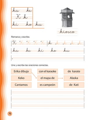 76
Une y escribe las oraciones correctas.
@ku@ko
@ka
K
@kiosco
@k
@ke
@ki
@ka @ke @ki @ko @ku
con el karaoke
el mapa de
es campeón
de karate
Alaska
de Kati
Erika dibuja
Keko
Cantamos
K K KKK @k @k @k@k@k
Remarca y escribe.
cuadernoOk_SIN_ICONOS.indd 76 28-11-12 11:34
 