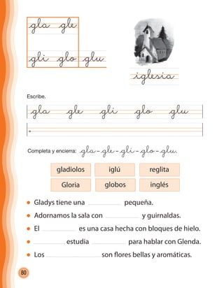 80
Completa y encierra: @gla– @gle– @gli– @glo– @glu.
@gla @gle @gli @glo @glu
@glu@glo
@gla
@iglesia
@gle
@gli
Gladys tiene una pequeña.
Adornamos la sala con y guirnaldas.
El es una casa hecha con bloques de hielo.
estudia para hablar con Glenda.
Los son flores bellas y aromáticas.
Gloria
gladiolos iglú reglita
globos inglés
Escribe.
cuadernoOk_SIN_ICONOS.indd 80 28-11-12 11:34
 