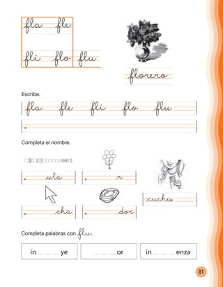 81
Completa el nombre.
@fla @fle @fli @flo @flu
@flu@flo
@fla
@florero
@fle
@fli
Completa palabras con @flu.
in ye or in enza
@uta @r
@cha @dor
@cuchu
Escribe.
cuadernoOk_SIN_ICONOS.indd 81 28-11-12 11:34
 