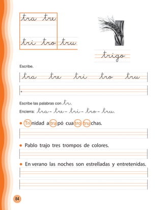 84
Escribe las palabras con @tr.
Encierra: @tra– @tre– @tri– @tro– @tru.
@tra @tre @tri @tro @tru
@tru@tro
@tra
@trigo
@tre
@tri
Pablo trajo tres trompos de colores.
En verano las noches son estrelladas y entretenidas.
Escribe.
Tri nidad a tra pó cua tro tru chas.
cuadernoOk_SIN_ICONOS.indd 84 28-11-12 11:34
 