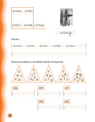 86
Busca las palabras y escríbelas donde corresponde.
@cru@cro
@cra
@cruz
@cre
@cri
cra cre cri
cro cru
c
re
c u
c
ri
s a
t
l
r
oe
c er
r
ác
e rt
i
bm
s ú
o
r
c
@cra @cre @cri @cro @cru
Escribe.
cuadernoOk_SIN_ICONOS.indd 86 28-11-12 11:34
 