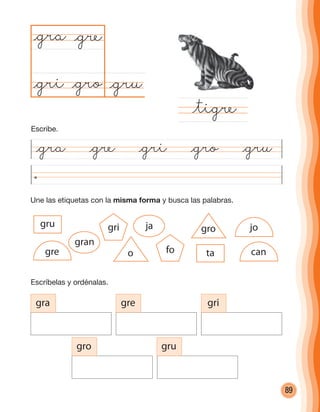 89
Une las etiquetas con la misma forma y busca las palabras.
@gra @gre @gri @gro @gru
@gru@gro
@gra
@tigre
@gre
@gri
Escríbelas y ordénalas.
gra gre gri
gro gru
o
gro
gran
jagru
tafo
gri jo
gre can
Escribe.
cuadernoOk_SIN_ICONOS.indd 89 28-11-12 11:34
 