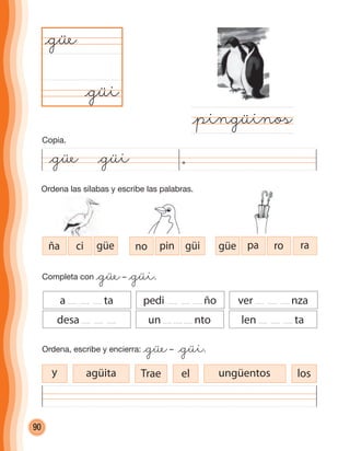 90
Ordena las sílabas y escribe las palabras.
@güe @güi
@güi
@güe
@pingüinos
Completa con @güe– @güi.
Ordena, escribe y encierra: @güe– @güi.
a ta pedi ño ver nza
desa un nto len ta
ña ci güe no pin güi güe pa ro ra
Trae elagüita ungüentos losy
Copia.
cuadernoOk_SIN_ICONOS.indd 90 28-11-12 11:34
 