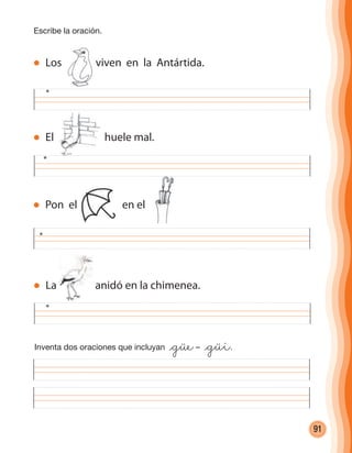 91
El huele mal.
Escribe la oración.
Los viven en la Antártida.
Pon el en el
La anidó en la chimenea.
Inventa dos oraciones que incluyan @güe– @güi.
cuadernoOk_SIN_ICONOS.indd 91 28-11-12 11:34
 