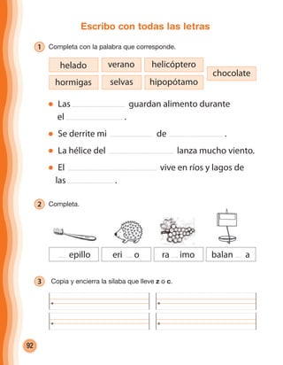 92
Escribo con todas las letras
1 Completa con la palabra que corresponde.
Las guardan alimento durante
el .
Se derrite mi de .
La hélice del lanza mucho viento.
El vive en ríos y lagos de
las .
hormigas
helado helicópteroverano
selvas
chocolate
hipopótamo
2 Completa.
3 Copia y encierra la sílaba que lleve z o c.
epillo eri o ra imo balan a
cuadernoOk_SIN_ICONOS.indd 92 28-11-12 11:34
 