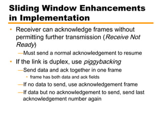Sliding Window Enhancements
in Implementation
• Receiver can acknowledge frames without
permitting further transmission (Receive Not
Ready)
—Must send a normal acknowledgement to resume
• If the link is duplex, use piggybacking
—Send data and ack together in one frame
• frame has both data and ack fields
—If no data to send, use acknowledgement frame
—If data but no acknowledgement to send, send last
acknowledgement number again
 