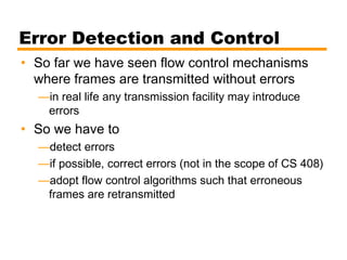 Error Detection and Control
• So far we have seen flow control mechanisms
where frames are transmitted without errors
—in real life any transmission facility may introduce
errors
• So we have to
—detect errors
—if possible, correct errors (not in the scope of CS 408)
—adopt flow control algorithms such that erroneous
frames are retransmitted
 