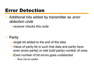 Error Detection
• Additional bits added by transmitter as error
detection code
—receiver checks this code
• Parity
—single bit added to the end of the data
—Value of parity bit is such that data and parity have
even (even parity) or odd (odd parity) number of ones
—Even number of bit errors goes undetected
• thus not so useful
 