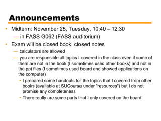 Announcements
• Midterm: November 25, Tuesday, 10:40 – 12:30
— in FASS G062 (FASS auditorium)
• Exam will be closed book, closed notes
— calculators are allowed
— you are responsible all topics I covered in the class even if some of
them are not in the book (I sometimes used other books) and not in
the ppt files (I sometimes used board and showed applications on
the computer)
• I prepared some handouts for the topics that I covered from other
books (available at SUCourse under "resources") but I do not
promise any completeness
• There really are some parts that I only covered on the board
 
