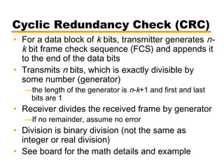 Cyclic Redundancy Check (CRC)
• For a data block of k bits, transmitter generates n-
k bit frame check sequence (FCS) and appends it
to the end of the data bits
• Transmits n bits, which is exactly divisible by
some number (generator)
—the length of the generator is n-k+1 and first and last
bits are 1
• Receiver divides the received frame by generator
—If no remainder, assume no error
• Division is binary division (not the same as
integer or real division)
• See board for the math details and example
 