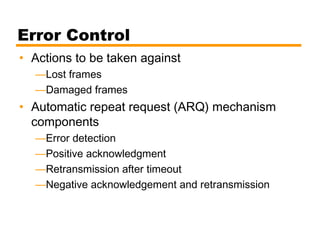 Error Control
• Actions to be taken against
—Lost frames
—Damaged frames
• Automatic repeat request (ARQ) mechanism
components
—Error detection
—Positive acknowledgment
—Retransmission after timeout
—Negative acknowledgement and retransmission
 