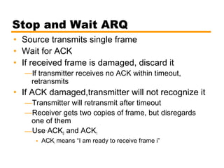 Stop and Wait ARQ
• Source transmits single frame
• Wait for ACK
• If received frame is damaged, discard it
—If transmitter receives no ACK within timeout,
retransmits
• If ACK damaged,transmitter will not recognize it
—Transmitter will retransmit after timeout
—Receiver gets two copies of frame, but disregards
one of them
—Use ACK0 and ACK1
• ACKi means “I am ready to receive frame i”
 