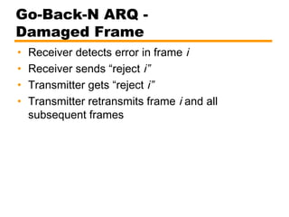 Go-Back-N ARQ -
Damaged Frame
• Receiver detects error in frame i
• Receiver sends “reject i”
• Transmitter gets “reject i”
• Transmitter retransmits frame i and all
subsequent frames
 