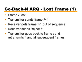 Go-Back-N ARQ - Lost Frame (1)
• Frame i lost
• Transmitter sends frame i+1
• Receiver gets frame i+1 out of sequence
• Receiver sends “reject i”
• Transmitter goes back to frame i and
retransmits it and all subsequent frames
 