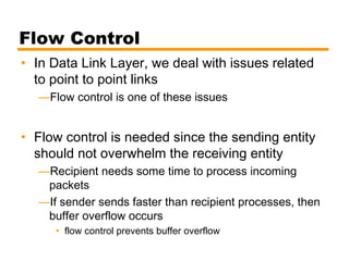 Flow Control
• In Data Link Layer, we deal with issues related
to point to point links
—Flow control is one of these issues
• Flow control is needed since the sending entity
should not overwhelm the receiving entity
—Recipient needs some time to process incoming
packets
—If sender sends faster than recipient processes, then
buffer overflow occurs
• flow control prevents buffer overflow
 