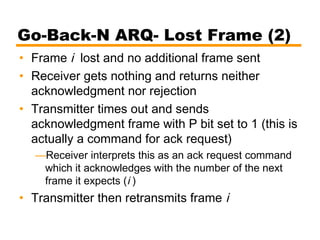 Go-Back-N ARQ- Lost Frame (2)
• Frame i lost and no additional frame sent
• Receiver gets nothing and returns neither
acknowledgment nor rejection
• Transmitter times out and sends
acknowledgment frame with P bit set to 1 (this is
actually a command for ack request)
—Receiver interprets this as an ack request command
which it acknowledges with the number of the next
frame it expects (i )
• Transmitter then retransmits frame i
 