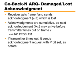 Go-Back-N ARQ- Damaged/Lost
Acknowledgment
• Receiver gets frame i and sends
acknowledgment (i+1) which is lost
• Acknowledgments are cumulative, so next
acknowledgement (i+n) may arrive before
transmitter times out on frame i
==> NO PROBLEM
• If transmitter times out, it sends
acknowledgment request with P bit set, as
before
 