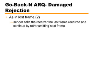 Go-Back-N ARQ- Damaged
Rejection
• As in lost frame (2)
—sender asks the receiver the last frame received and
continue by retransmitting next frame
 
