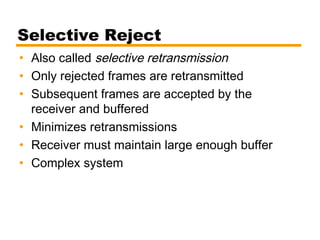 Selective Reject
• Also called selective retransmission
• Only rejected frames are retransmitted
• Subsequent frames are accepted by the
receiver and buffered
• Minimizes retransmissions
• Receiver must maintain large enough buffer
• Complex system
 