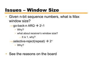 Issues – Window Size
• Given n-bit sequence numbers, what is Max
window size?
—go-back-n ARQ  2n
-1
• Why?
• what about receiver’s window size?
– It is 1, why?
—selective-reject(repeat)  2n-1
• Why?
• See the reasons on the board
 