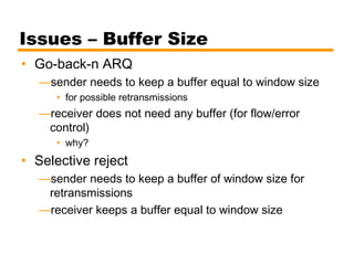 Issues – Buffer Size
• Go-back-n ARQ
—sender needs to keep a buffer equal to window size
• for possible retransmissions
—receiver does not need any buffer (for flow/error
control)
• why?
• Selective reject
—sender needs to keep a buffer of window size for
retransmissions
—receiver keeps a buffer equal to window size
 