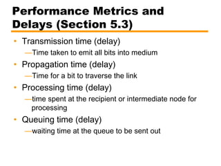 Performance Metrics and
Delays (Section 5.3)
• Transmission time (delay)
—Time taken to emit all bits into medium
• Propagation time (delay)
—Time for a bit to traverse the link
• Processing time (delay)
—time spent at the recipient or intermediate node for
processing
• Queuing time (delay)
—waiting time at the queue to be sent out
 