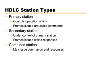 HDLC Station Types
• Primary station
—Controls operation of link
—Frames issued are called commands
• Secondary station
—Under control of primary station
—Frames issued called responses
• Combined station
—May issue commands and responses
 